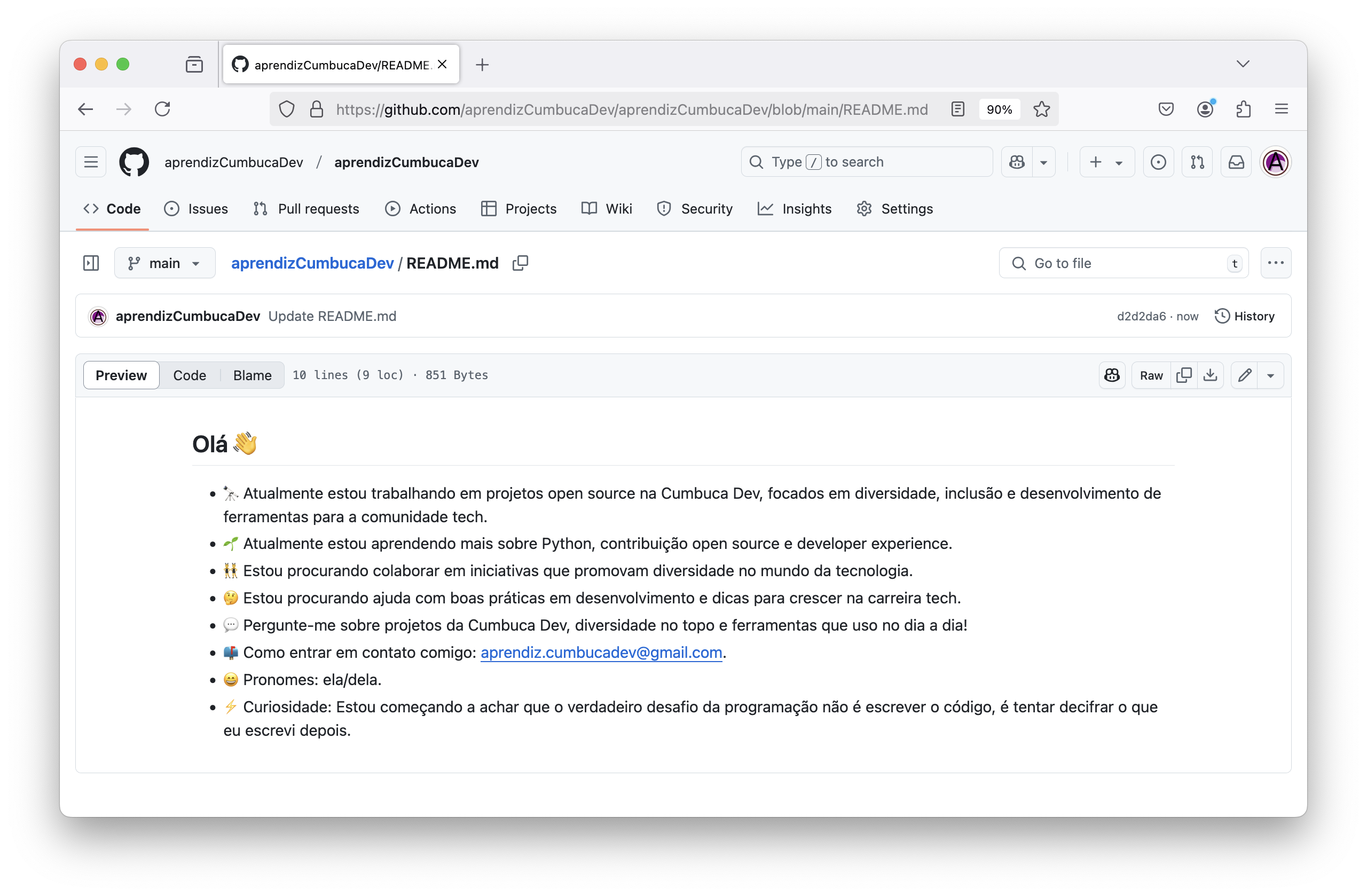 Captura de tela da página https://github.com/aprendizCumbucaDev/aprendizCumbucaDev/tree/main.  Está exibindo um arquivo README.md com informações sobre o perfil da conta aprendizCumbucaDev. Texto que consta no arquivo: Olá 👋      🔭 Atualmente estou trabalhando em projetos _Open Source_ na Cumbuca Dev, focados em diversidade, inclusão e desenvolvimento de ferramentas para a comunidade tech.     🌱 Atualmente estou aprendendo mais sobre Python, contribuição _Open Source_ e developer experience.     👯 Estou procurando colaborar em iniciativas que promovam diversidade no mundo da tecnologia.     🤔 Estou procurando ajuda com boas práticas em desenvolvimento e dicas para crescer na carreira tech.     💬 Pergunte-me sobre projetos da Cumbuca Dev, diversidade no topo e ferramentas que uso no dia a dia!     📫 Como entrar em contato comigo: aprendiz.cumbucadev@gmail.com.     😄 Pronomes: ela/dela.     ⚡ Curiosidade: Estou começando a achar que o verdadeiro desafio da programação não é escrever o código, é tentar decifrar o que eu escrevi depois.